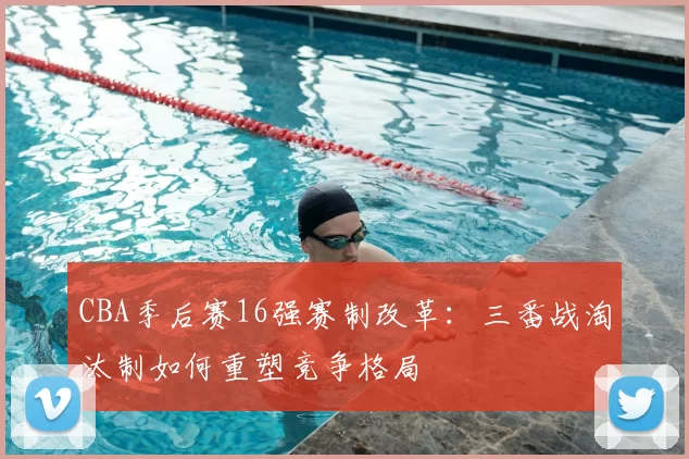 CBA季后赛16强赛制改革：三番战淘汰制如何重塑竞争格局