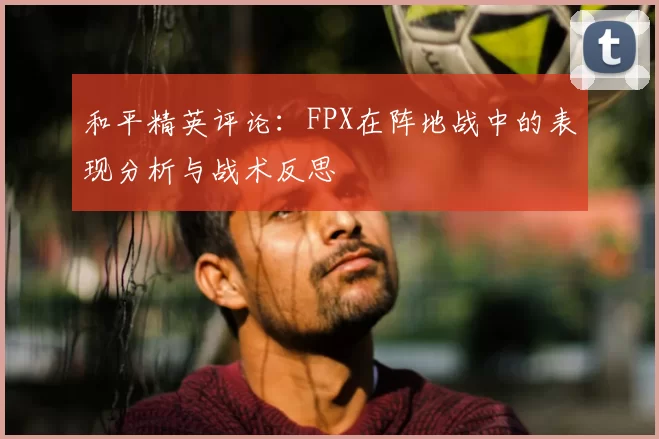 和平精英评论：FPX在阵地战中的表现分析与战术反思