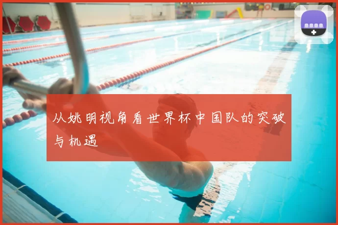 从姚明视角看世界杯中国队的突破与机遇