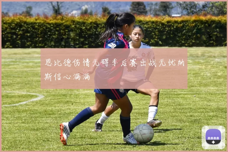 恩比德伤情无碍季后赛出战无忧纳斯信心满满