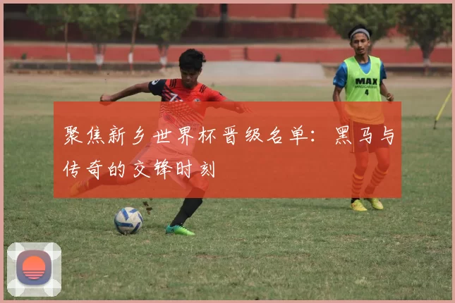 聚焦新乡世界杯晋级名单:黑马与传奇的交锋时刻