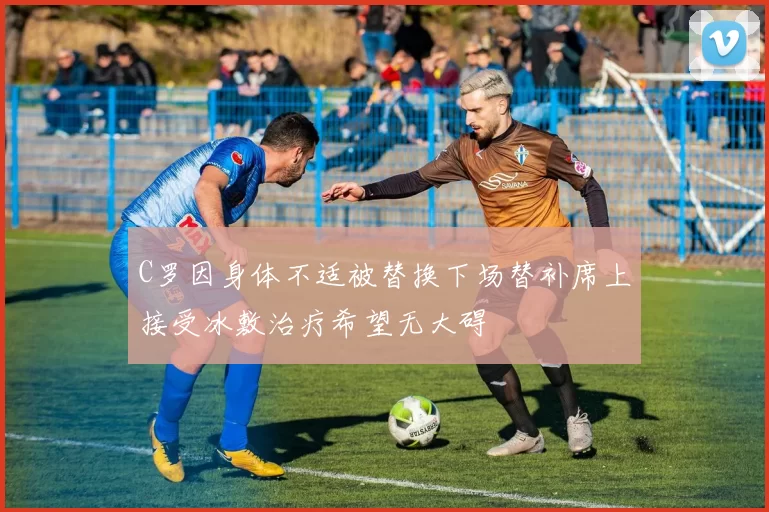 C罗因身体不适被替换下场替补席上接受冰敷治疗希望无大碍