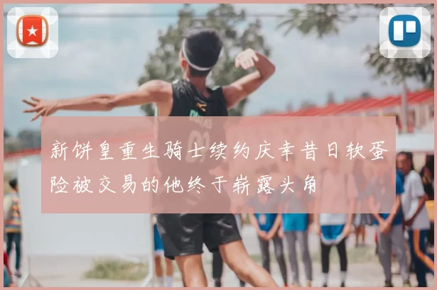 新饼皇重生骑士续约庆幸昔日软蛋险被交易的他终于崭露头角