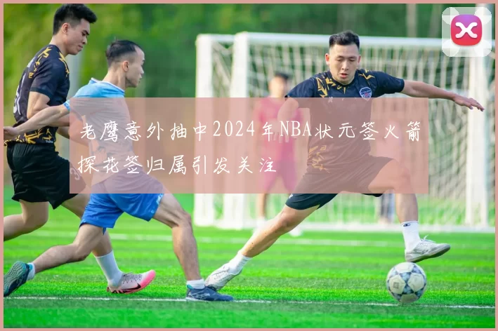 老鹰意外抽中2024年NBA状元签火箭探花签归属引发关注