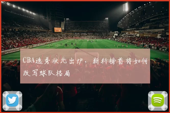CBA选秀状元出炉，新科榜首将如何改写球队格局