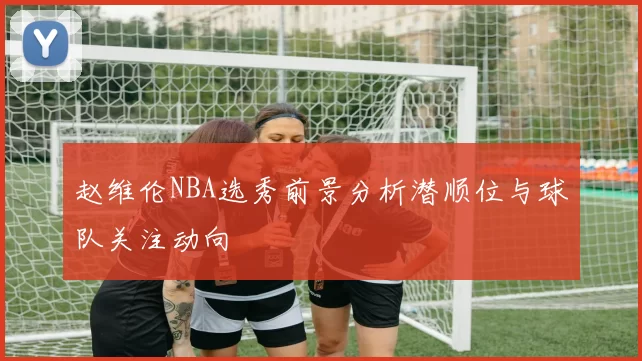 赵维伦NBA选秀前景分析潜顺位与球队关注动向