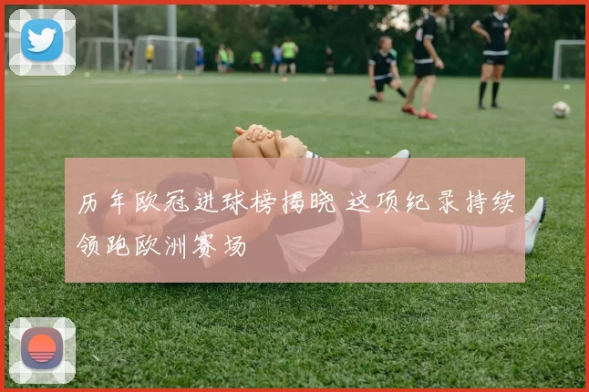 历年欧冠进球榜揭晓 这项纪录持续领跑欧洲赛场