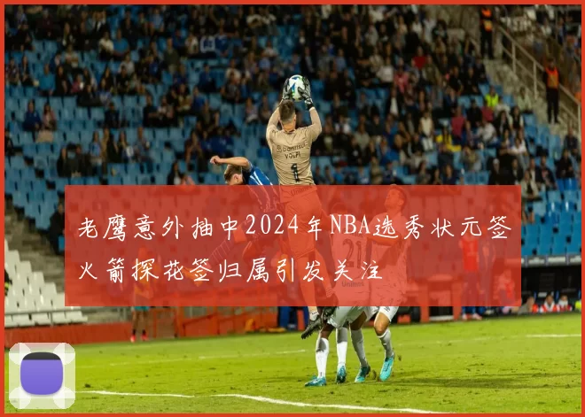 老鹰意外抽中2024年NBA选秀状元签火箭探花签归属引发关注