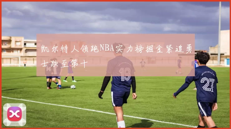 凯尔特人领跑NBA实力榜掘金紧追勇士跌至第十
