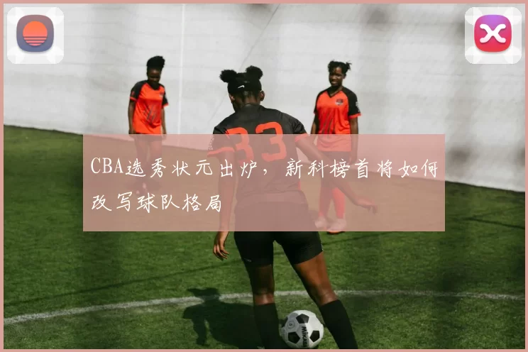 CBA选秀状元出炉，新科榜首将如何改写球队格局