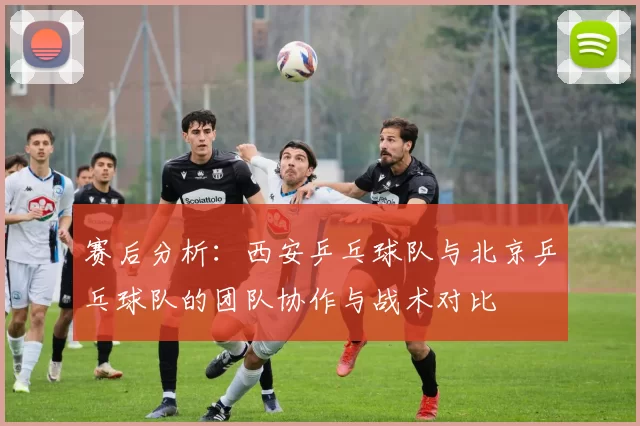 赛后分析：西安乒乓球队与北京乒乓球队的团队协作与战术对比