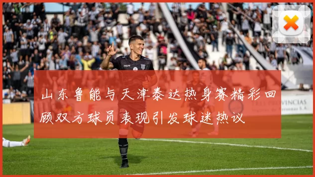 山东鲁能与天津泰达热身赛精彩回顾双方球员表现引发球迷热议