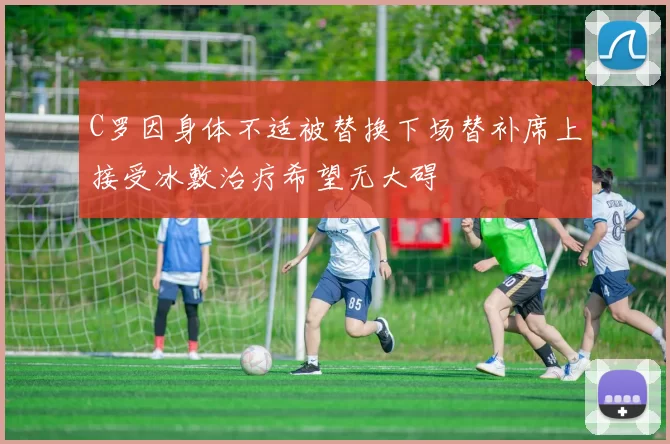C罗因身体不适被替换下场替补席上接受冰敷治疗希望无大碍