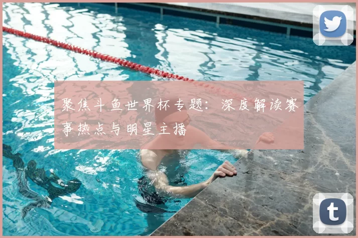 聚焦斗鱼世界杯专题：深度解读赛事热点与明星主播