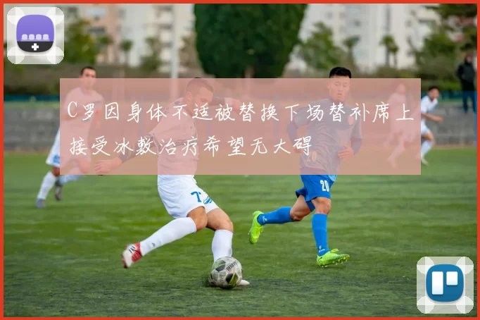 C罗因身体不适被替换下场替补席上接受冰敷治疗希望无大碍