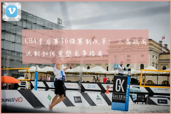 CBA季后赛16强赛制改革:三番战淘汰制如何重塑竞争格局