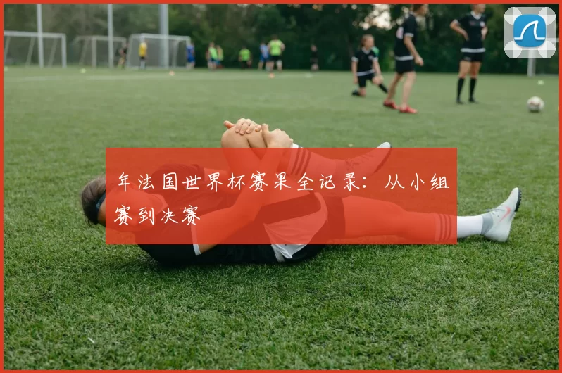 年法国世界杯赛果全记录：从小组赛到决赛