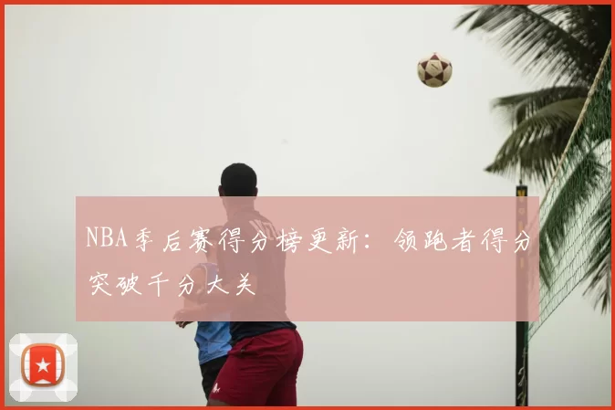 NBA季后赛得分榜更新：领跑者得分突破千分大关
