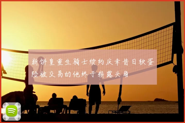 新饼皇重生骑士续约庆幸昔日软蛋险被交易的他终于崭露头角