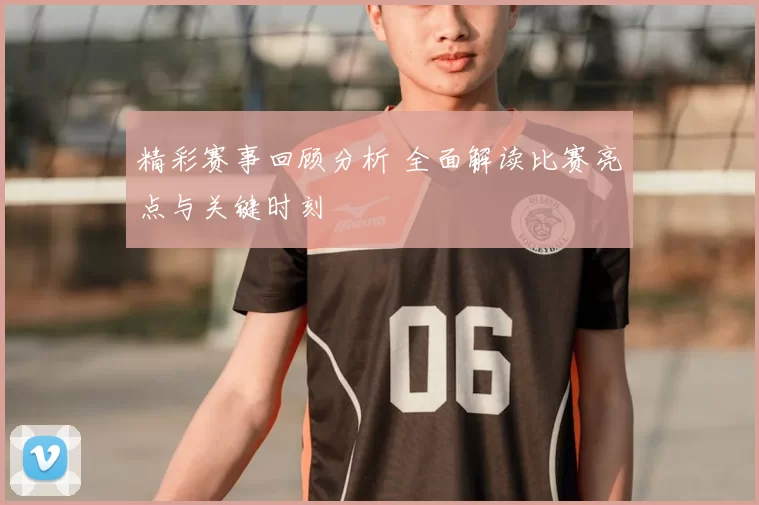 精彩赛事回顾分析 全面解读比赛亮点与关键时刻