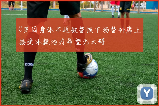C罗因身体不适被替换下场替补席上接受冰敷治疗希望无大碍