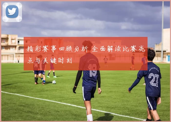 精彩赛事回顾分析 全面解读比赛亮点与关键时刻