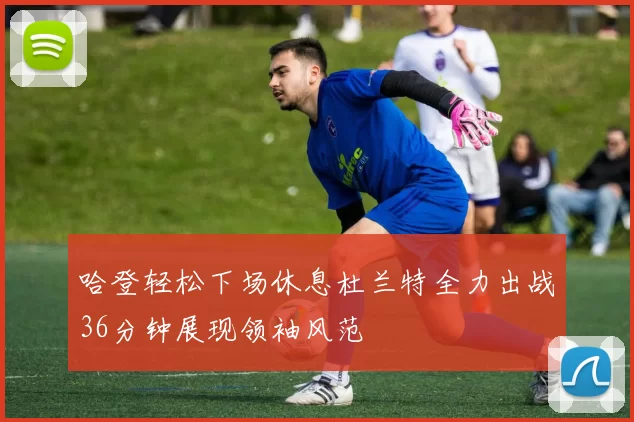 哈登轻松下场休息杜兰特全力出战36分钟展现领袖风范