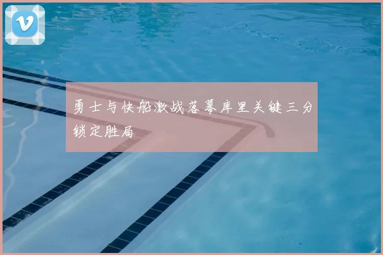 勇士与快船激战落幕库里关键三分锁定胜局