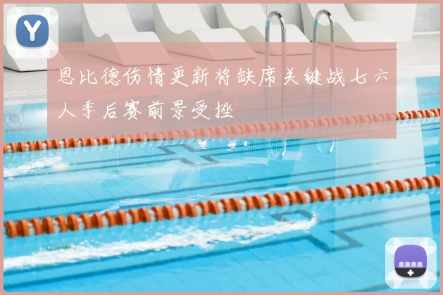 恩比德伤情更新将缺席关键战七六人季后赛前景受挫