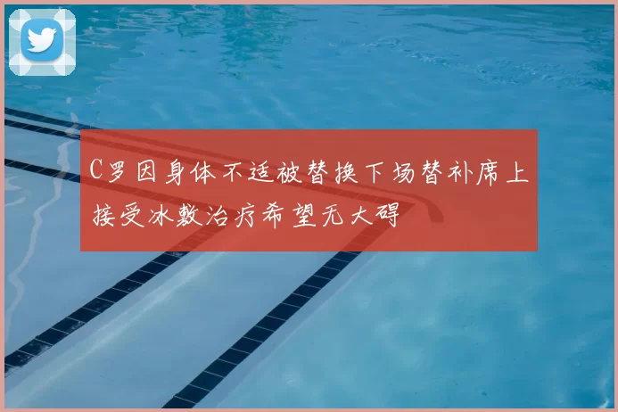 C罗因身体不适被替换下场替补席上接受冰敷治疗希望无大碍