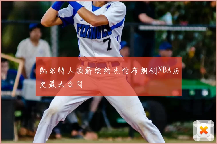 凯尔特人顶薪续约杰伦布朗创NBA历史最大合同