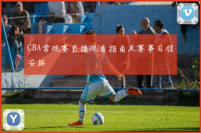 CBA常规赛直播观看指南及赛事日程安排
