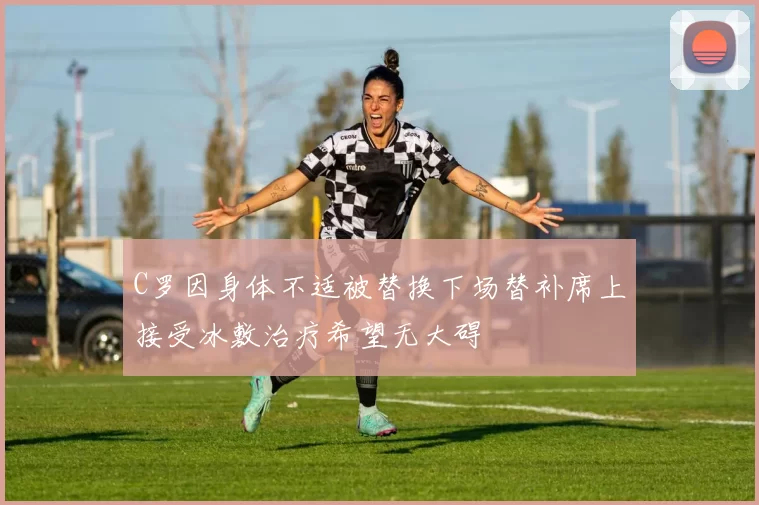 C罗因身体不适被替换下场替补席上接受冰敷治疗希望无大碍
