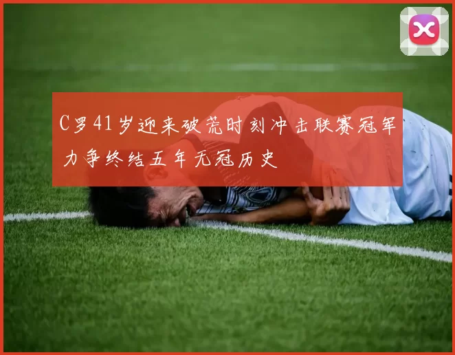 C罗41岁迎来破荒时刻冲击联赛冠军力争终结五年无冠历史