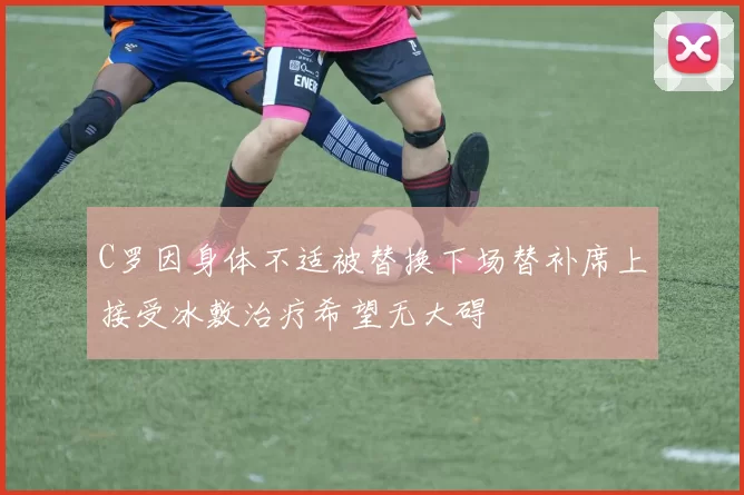 C罗因身体不适被替换下场替补席上接受冰敷治疗希望无大碍
