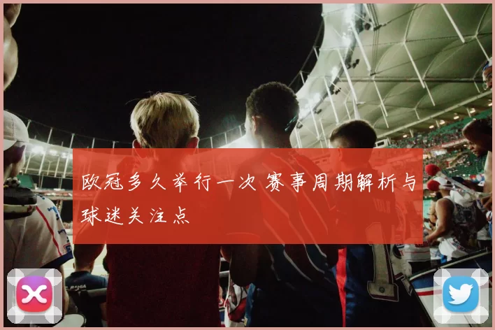 欧冠多久举行一次 赛事周期解析与球迷关注点