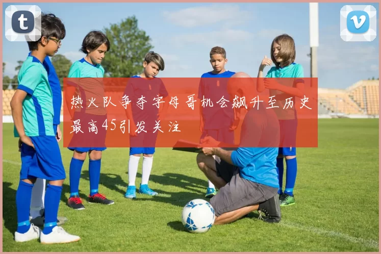 热火队争夺字母哥机会飙升至历史最高45引发关注