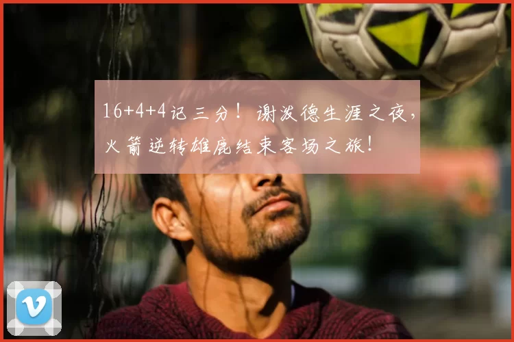 16+4+4记三分！谢泼德生涯之夜，火箭逆转雄鹿结束客场之旅！