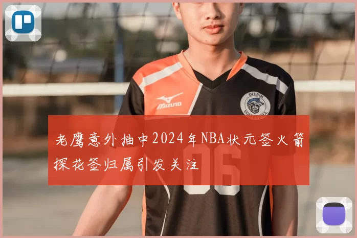 老鹰意外抽中2024年NBA状元签火箭探花签归属引发关注