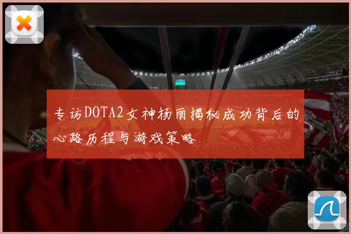 专访DOTA2女神杨丽揭秘成功背后的心路历程与游戏策略