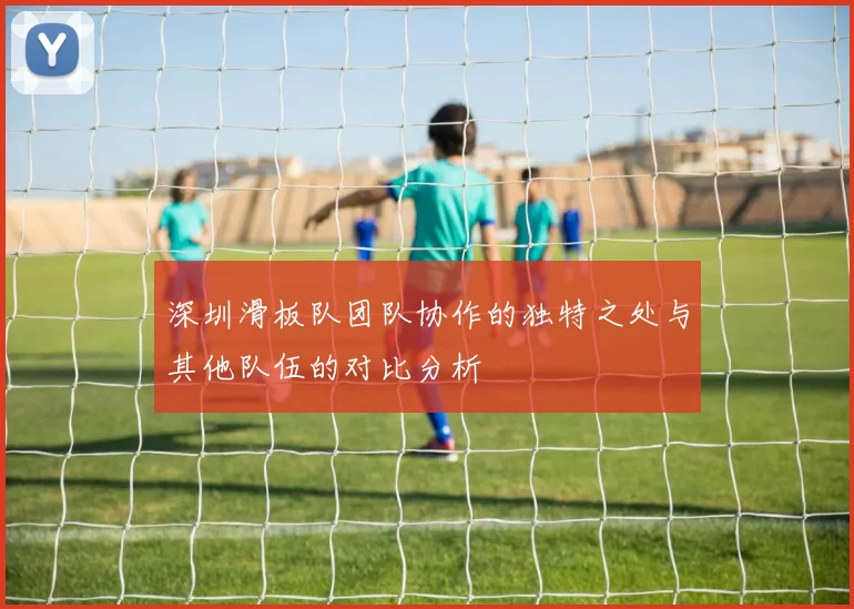 深圳滑板队团队协作的独特之处与其他队伍的对比分析