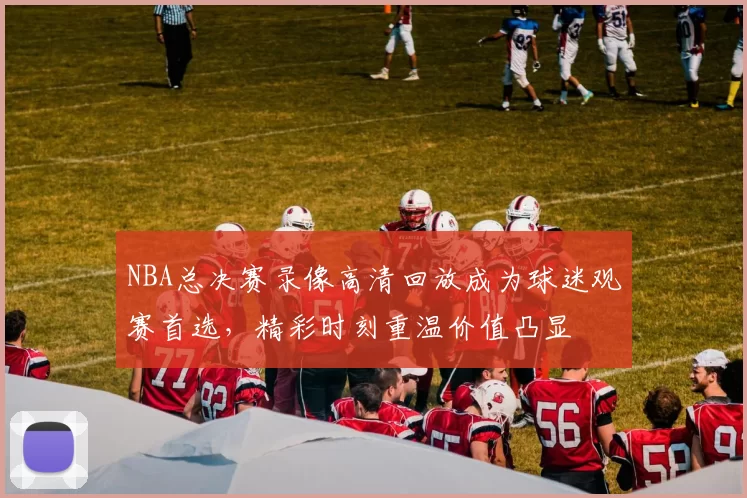NBA总决赛录像高清回放成为球迷观赛首选，精彩时刻重温价值凸显