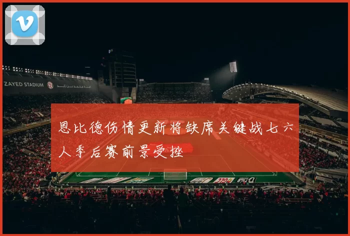 恩比德伤情更新将缺席关键战七六人季后赛前景受挫