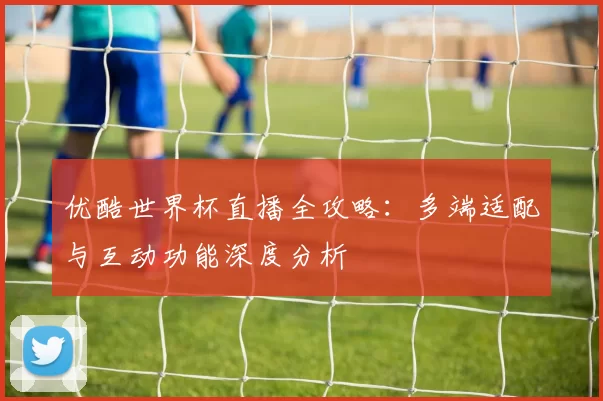 优酷世界杯直播全攻略:多端适配与互动功能深度分析