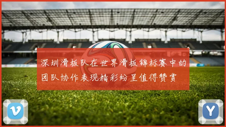 深圳滑板队在世界滑板锦标赛中的团队协作表现精彩纷呈值得赞赏