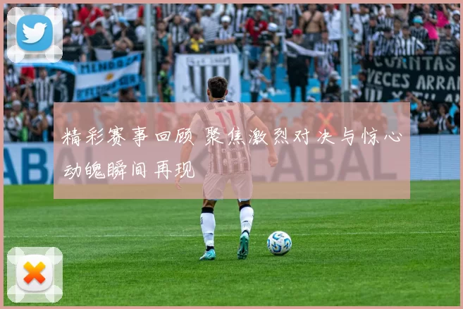 精彩赛事回顾 聚焦激烈对决与惊心动魄瞬间再现