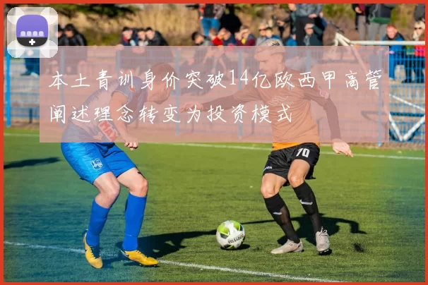 本土青训身价突破14亿欧西甲高管阐述理念转变为投资模式