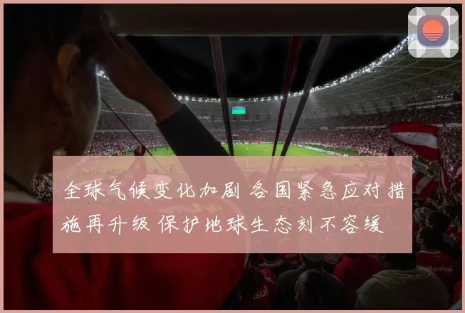 全球气候变化加剧 各国紧急应对措施再升级 保护地球生态刻不容缓