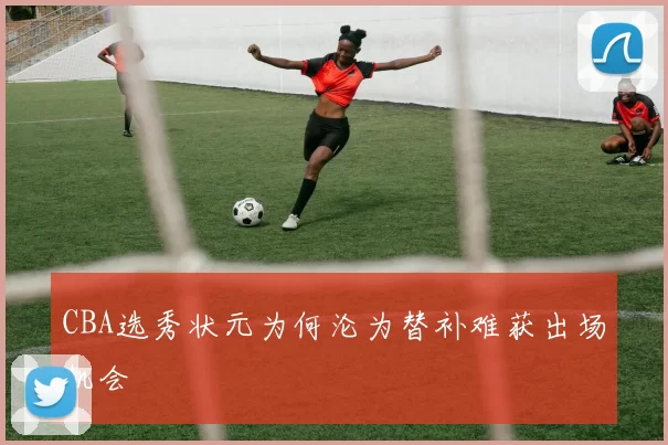 CBA选秀状元为何沦为替补难获出场机会