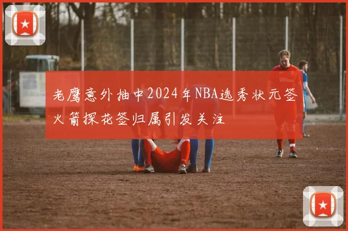 老鹰意外抽中2024年NBA选秀状元签火箭探花签归属引发关注